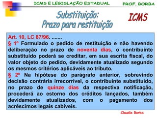 Art. 10, LC 87/96 . ....... § 1º  Formulado o pedido de restituição e não havendo deliberação no prazo de  noventa dias , o contribuinte substituído poderá se creditar, em sua escrita fiscal, do valor objeto do pedido, devidamente atualizado segundo os mesmos critérios aplicáveis ao tributo. § 2º  Na hipótese do parágrafo anterior, sobrevindo decisão contrária irrecorrível, o contribuinte substituído, no prazo de  quinze dias  da respectiva notificação, procederá ao estorno dos créditos lançados, também devidamente atualizados, com o pagamento dos acréscimos legais cabíveis. ICMS Substituição:  Prazo para restituição 