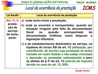 a)   onde tenha início a prestação; b)  onde se encontre o transportador, quando em situação irregular pela falta de documentação fiscal ou quando acompanhada de documentação inidônea, como dispuser a legislação tributária; c)  o do estabelecimento destinatário do serviço, na hipótese do inciso XIII do art. 12  (utilização, por contribuinte, de serviço cuja prestação se tenha iniciado em outro Estado e não esteja vinculada a operação ou prestação subseqüente)  e para os efeitos do § 3º do art. 13  (calculo do imposto devido no caso do art. 12, XIII) ; Art. 11, II   presta-ção de serviço de trans-porte: Local da ocorrência da prestação Lei Kandir ICMS Local da ocorrência da prestação 