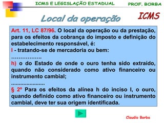 ICMS Art. 11, LC 87/96 . O local da operação ou da prestação, para os efeitos da cobrança do imposto e definição do estabelecimento responsável, é: I  - tratando-se de mercadoria ou bem: …………… .. h)  o do Estado de onde o ouro tenha sido extraído, quando não considerado como ativo financeiro ou instrumento cambial; ...................... § 2º  Para os efeitos da alínea h do inciso I, o ouro, quando definido como ativo financeiro ou instrumento cambial, deve ter sua origem identificada. Local da operação 