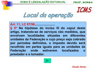 ICMS Art. 11, LC 87/96 . ...................... § 6º  Na hipótese do inciso III do caput deste artigo, tratando-se de serviços não medidos, que envolvam localidades situadas em diferentes unidades da Federação e cujo preço seja cobrado por períodos definidos, o imposto devido será recolhido em partes iguais para as unidades da Federação onde estiverem localizados o prestador e o tomador.   Local da operação 