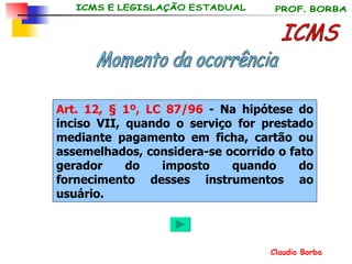 ICMS Momento da ocorrência Art. 12, § 1º, LC 87/96  - Na hipótese do inciso VII, quando o serviço for prestado mediante pagamento em ficha, cartão ou assemelhados, considera-se ocorrido o fato gerador do imposto quando do fornecimento desses instrumentos ao usuário. 