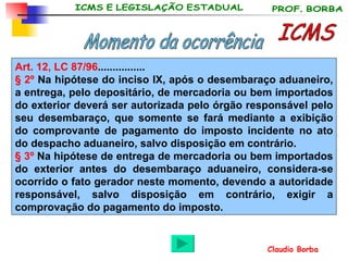 ICMS Momento da ocorrência Art. 12, LC 87/96 ................ § 2º  Na hipótese do inciso IX, após o desembaraço aduaneiro, a entrega, pelo depositário, de mercadoria ou bem importados do exterior deverá ser autorizada pelo órgão responsável pelo seu desembaraço, que somente se fará mediante a exibição do comprovante de pagamento do imposto incidente no ato do despacho aduaneiro, salvo disposição em contrário.  § 3º  Na hipótese de entrega de mercadoria ou bem importados do exterior antes do desembaraço aduaneiro, considera-se ocorrido o fato gerador neste momento, devendo a autoridade responsável, salvo disposição em contrário, exigir a comprovação do pagamento do imposto.   