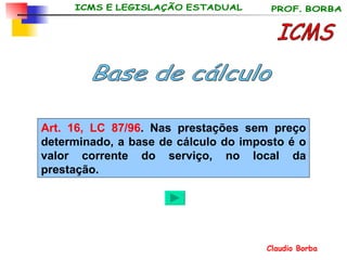 ICMS Base de cálculo Art. 16, LC 87/96 . Nas prestações sem preço determinado, a base de cálculo do imposto é o valor corrente do serviço, no local da prestação. 