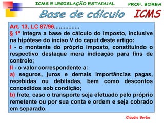 ICMS Base de cálculo Art. 13, LC 87/96 ................ § 1º  Integra a base de cálculo do imposto, inclusive na hipótese do inciso V do caput deste artigo: I  - o montante do próprio imposto, constituindo o respectivo destaque mera indicação para fins de controle;  II  - o valor correspondente a: a)  seguros, juros e demais importâncias pagas, recebidas ou debitadas, bem como descontos concedidos sob condição; b)  frete, caso o transporte seja efetuado pelo próprio remetente ou por sua conta e ordem e seja cobrado em separado. 