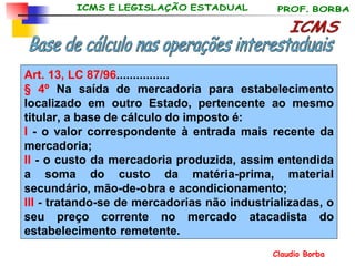 ICMS Base de cálculo nas operações interestaduais Art. 13, LC 87/96 ................ § 4º  Na saída de mercadoria para estabelecimento localizado em outro Estado, pertencente ao mesmo titular, a base de cálculo do imposto é: I  - o valor correspondente à entrada mais recente da mercadoria; II  - o custo da mercadoria produzida, assim entendida a soma do custo da matéria-prima, material secundário, mão-de-obra e acondicionamento; III  - tratando-se de mercadorias não industrializadas, o seu preço corrente no mercado atacadista do estabelecimento remetente. 