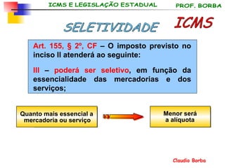 Art. 155, § 2º, CF  – O imposto previsto no inciso II atenderá ao seguinte:  III  –  poderá ser seletivo , em função da essencialidade das mercadorias e dos serviços; ICMS SELETIVIDADE Quanto mais essencial a  mercadoria ou serviço Menor será  a alíquota 
