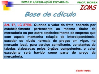 ICMS Base de cálculo Art. 17, LC 87/96 . Quando o valor do frete, cobrado por estabelecimento pertencente ao mesmo titular da mercadoria ou por outro estabelecimento de empresa que com aquele mantenha relação de interdependência, exceder os níveis normais de preços em vigor, no mercado local, para serviço semelhante, constantes de tabelas elaboradas pelos órgãos competentes, o valor excedente será havido como parte do preço da mercadoria. 