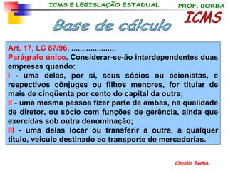 ICMS Base de cálculo Art. 17, LC 87/96 . ..................... Parágrafo único . Considerar-se-ão interdependentes duas empresas quando: I  - uma delas, por si, seus sócios ou acionistas, e respectivos cônjuges ou filhos menores, for titular de mais de cinqüenta por cento do capital da outra; II  - uma mesma pessoa fizer parte de ambas, na qualidade de diretor, ou sócio com funções de gerência, ainda que exercidas sob outra denominação; III  - uma delas locar ou transferir a outra, a qualquer título, veículo destinado ao transporte de mercadorias. 
