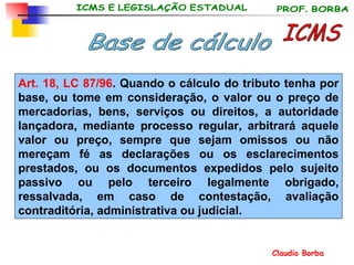 ICMS Base de cálculo Art. 18, LC 87/96 . Quando o cálculo do tributo tenha por base, ou tome em consideração, o valor ou o preço de mercadorias, bens, serviços ou direitos, a autoridade lançadora, mediante processo regular, arbitrará aquele valor ou preço, sempre que sejam omissos ou não mereçam fé as declarações ou os esclarecimentos prestados, ou os documentos expedidos pelo sujeito passivo ou pelo terceiro legalmente obrigado, ressalvada, em caso de contestação, avaliação contraditória, administrativa ou judicial.   