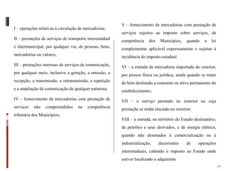 I – operações relativas à circulação de mercadorias;
II – prestações de serviços de transporte interestadual
e intermunicipal, por qualquer via, de pessoas, bens,
mercadorias ou valores;
III – prestações onerosas de serviços de comunicação,
por qualquer meio, inclusive a geração, a emissão, a
recepção, a transmissão, a retransmissão, a repetição
e a ampliação de comunicação de qualquer natureza;
IV – fornecimento de mercadorias com prestação de
serviços não compreendidos na competência
tributária dos Municípios;
V – fornecimento de mercadorias com prestação de
serviços sujeitos ao imposto sobre serviços, de
competência dos Municípios, quando a lei
complementar aplicável expressamente o sujeitar à
incidência do imposto estadual.
VI – a entrada de mercadoria importada do exterior,
por pessoa física ou jurídica, ainda quando se tratar
de bem destinado a consumo ou ativo permanente do
estabelecimento;
VII – o serviço prestado no exterior ou cuja
prestação se tenha iniciado no exterior;
VIII – a entrada, no território do Estado destinatário,
de petróleo e seus derivados, e de energia elétrica,
quando não destinados à comercialização ou à
industrialização, decorrentes de operações
interestaduais, cabendo o imposto ao Estado onde
estiver localizado o adquirente
10
 