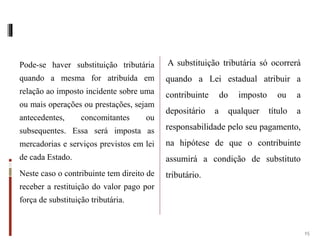 Pode-se haver substituição tributária
quando a mesma for atribuída em
relação ao imposto incidente sobre uma
ou mais operações ou prestações, sejam
antecedentes, concomitantes ou
subsequentes. Essa será imposta as
mercadorias e serviços previstos em lei
de cada Estado.
Neste caso o contribuinte tem direito de
receber a restituição do valor pago por
força de substituição tributária.
A substituição tributária só ocorrerá
quando a Lei estadual atribuir a
contribuinte do imposto ou a
depositário a qualquer título a
responsabilidade pelo seu pagamento,
na hipótese de que o contribuinte
assumirá a condição de substituto
tributário.
15
 