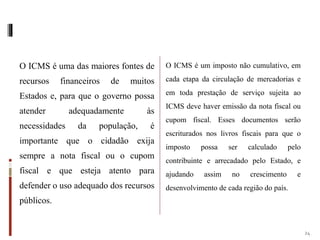 O ICMS é uma das maiores fontes de
recursos financeiros de muitos
Estados e, para que o governo possa
atender adequadamente às
necessidades da população, é
importante que o cidadão exija
sempre a nota fiscal ou o cupom
fiscal e que esteja atento para
defender o uso adequado dos recursos
públicos.
O ICMS é um imposto não cumulativo, em
cada etapa da circulação de mercadorias e
em toda prestação de serviço sujeita ao
ICMS deve haver emissão da nota fiscal ou
cupom fiscal. Esses documentos serão
escriturados nos livros fiscais para que o
imposto possa ser calculado pelo
contribuinte e arrecadado pelo Estado, e
ajudando assim no crescimento e
desenvolvimento de cada região do país.
24
 