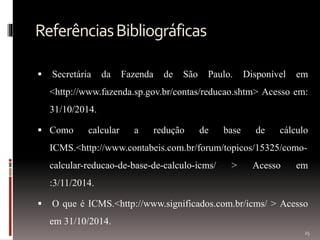 ReferênciasBibliográficas
 Secretária da Fazenda de São Paulo. Disponível em
<http://www.fazenda.sp.gov.br/contas/reducao.shtm> Acesso em:
31/10/2014.
 Como calcular a redução de base de cálculo
ICMS.<http://www.contabeis.com.br/forum/topicos/15325/como-
calcular-reducao-de-base-de-calculo-icms/ > Acesso em
:3/11/2014.
 O que é ICMS.<http://www.significados.com.br/icms/ > Acesso
em 31/10/2014.
25
 
