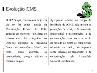 EvoluçãoICMS
O ICMS que conhecemos hoje em
dia só foi criado através da
Constituição Federal de 1988,
entrando em vigor em 1º de Março do
mesmo ano , foi extinguido os
impostos especiais, de incidência
única e de competência federal, que
temos como exemplo, os
combustíveis, energia elétrica e
minerais do país.
Agregou-se também no campo de
incidência do ICMS, nele incluiu as
prestações de serviços de transporte
interestadual e intermunicipal e de
comunicação. Isso ocorre em razão
da retirada da esfera de competência
tributária da União, dos impostos
sobre serviços de transportes e de
comunicação, pela Assembleia
Nacional Constituinte.
6
 