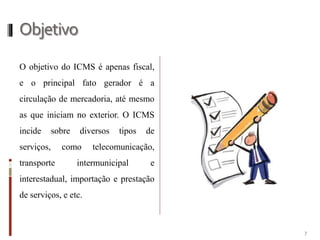 Objetivo
O objetivo do ICMS é apenas fiscal,
e o principal fato gerador é a
circulação de mercadoria, até mesmo
as que iniciam no exterior. O ICMS
incide sobre diversos tipos de
serviços, como telecomunicação,
transporte intermunicipal e
interestadual, importação e prestação
de serviços, e etc.
7
 