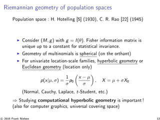 Riemannian geometry of population spaces
Population space : H. Hotelling [5] (1930), C. R. Rao [22] (1945)
Consider (M, g) with g = I(θ). Fisher information matrix is
unique up to a constant for statistical invariance.
Geometry of multinomials is spherical (on the orthant)
For univariate location-scale families, hyperbolic geometry or
Euclidean geometry (location only)
p(x|µ, σ) =
1
σ
p0
x − µ
σ
, X = µ + σX0
(Normal, Cauchy, Laplace, t-Student, etc.)
⇒ Studying computational hyperbolic geometry is important !
(also for computer graphics, universal covering space)
c 2015 Frank Nielsen 12
 