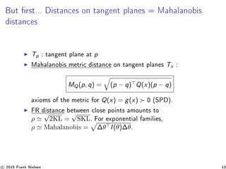 But rst... Distances on tangent planes = Mahalanobis
distances
Tp : tangent plane at p
Mahalanobis metric distance on tangent planes Tx :
MQ(p, q) = (p − q) Q(x)(p − q)
axioms of the metric for Q(x) = g(x) 0 (SPD).
FR distance between close points amounts to
ρ
√
2KL =
√
SKL. For exponential families,
ρ Mahalanobis = ∆θ I(θ)∆θ.
c 2015 Frank Nielsen 13
 