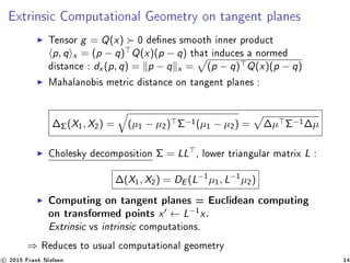 Extrinsic Computational Geometry on tangent planes
Tensor g = Q(x) 0 denes smooth inner product
p, q x = (p − q) Q(x)(p − q) that induces a normed
distance : dx (p, q) = p − q x = (p − q) Q(x)(p − q)
Mahalanobis metric distance on tangent planes :
∆Σ(X1, X2) = (µ1 − µ2) Σ−1
(µ1 − µ2) = ∆µ Σ−1
∆µ
Cholesky decomposition Σ = LL , lower triangular matrix L :
∆(X1, X2) = DE (L−1
µ1, L−1
µ2)
Computing on tangent planes = Euclidean computing
on transformed points x ← L−1
x.
Extrinsic vs intrinsic computations.
⇒ Reduces to usual computational geometry
c 2015 Frank Nielsen 14
 