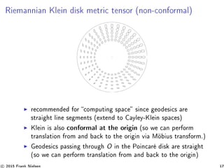 Riemannian Klein disk metric tensor (non-conformal)
recommended for computing space since geodesics are
straight line segments (extend to Cayley-Klein spaces)
Klein is also conformal at the origin (so we can perform
translation from and back to the origin via Möbius transform.)
Geodesics passing through O in the Poincaré disk are straight
(so we can perform translation from and back to the origin)
c 2015 Frank Nielsen 17
 