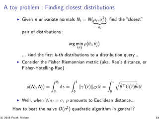 A toy problem : Finding closest distributions
Given n univariate normals Ni = N(µi , σ2
i )
θi
, nd the closest
pair of distributions :
arg min
i=j
ρ(θi , θj )
... kind the rst k-th distributions to a distribution query...
Consider the Fisher Riemannian metric (aka. Rao's distance, or
Fisher-Hotelling-Rao)
ρ(Ni , Nj ) =
θj
θi
ds =
1
0
γ (t) G dt =
1
0
˙θ G(t) ˙θdt
Well, when ∀iσi = σ, ρ amounts to Euclidean distance...
How to beat the naive O(n2
) quadratic algorithm in general ?
c 2015 Frank Nielsen 18
 