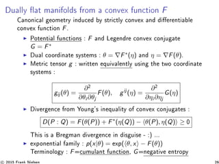 Dually at manifolds from a convex function F
Canonical geometry induced by strictly convex and dierentiable
convex function F.
Potential functions : F and Legendre convex conjugate
G = F∗
Dual coordinate systems : θ = F∗(η) and η = F(θ).
Metric tensor g : written equivalently using the two coordinate
systems :
gij (θ) =
∂2
∂θi ∂θj
F(θ), gij
(η) =
∂2
∂ηi ∂ηj
G(η)
Divergence from Young's inequality of convex conjugates :
D(P : Q) = F(θ(P)) + F∗
(η(Q)) − θ(P), η(Q) ≥ 0
This is a Bregman divergence in disguise - :) ...
exponential family : p(x|θ) = exp( θ, x − F(θ))
Terminology : F=cumulant function, G=negative entropy
c 2015 Frank Nielsen 26
 