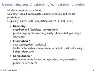 Geometrizing sets of parametric/non-parametric models
Model interpreted as a Point
Geometry should encapsulates model semantic and model
proximities...
Originally started with population spaces (1930, 1945)
Geometry?
neighborhood (topology, convergence)
geodesics/projection/orthogonality (dierential geometry)
invariance
Information?
data aggregation (statistics)
lossless information compression for a task (task suciency)
Fisher information
Computation?
need closed form formula or approximation/estimation
geometric predicates
c 2015 Frank Nielsen 3
 