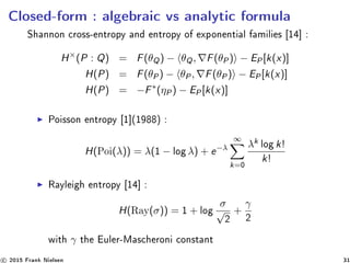 Closed-form : algebraic vs analytic formula
Shannon cross-entropy and entropy of exponential families [14] :
H×
(P : Q) = F(θQ) − θQ, F(θP) − EP[k(x)]
H(P) = F(θP) − θP, F(θP) − EP[k(x)]
H(P) = −F∗
(ηP) − EP[k(x)]
Poisson entropy [1](1988) :
H(Poi(λ)) = λ(1 − log λ) + e−λ
∞
k=0
λk log k!
k!
Rayleigh entropy [14] :
H(Ray(σ)) = 1 + log
σ
√
2
+
γ
2
with γ the Euler-Mascheroni constant
c 2015 Frank Nielsen 31
 