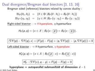 Dual divergence/Bregman dual bisectors [3, 13, 16]
Bregman sided (reference) bisectors related by convex duality :
BiF (θ1, θ2) = {θ ∈ Θ |BF (θ : θ1) = BF (θ : θ1)}
BiF∗ (η1, η2) = {η ∈ H |BF∗ (η : η1) = BF∗ (η : η1)}
Right-sided bisector : → θ-hyperplane, η-hypersurface
HF (p, q) = {x ∈ X | BF (x : p ) = BF (x : q )}.
F(p) − F(q), x + (F(p) − F(q) + q, F(q) − p, F(p) ) = 0
Left-sided bisector : → θ-hypersurface, η-hyperplane
HF (p, q) = {x ∈ X | BF ( p : x) = BF ( q : x)}
HF : F(x), q − p + F(p) − F(q) = 0
hyperplane = autoparallel submanifold of dimension d − 1
c 2015 Frank Nielsen 32
 