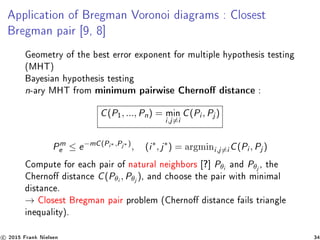 Application of Bregman Voronoi diagrams : Closest
Bregman pair [9, 8]
Geometry of the best error exponent for multiple hypothesis testing
(MHT)
Bayesian hypothesis testing
n-ary MHT from minimum pairwise Cherno distance :
C(P1, ..., Pn) = min
i,j=i
C(Pi , Pj )
Pm
e ≤ e−mC(Pi∗ ,Pj∗ )
, (i∗
, j∗
) = argmini,j=i C(Pi , Pj )
Compute for each pair of natural neighbors [?] Pθi
and Pθj
, the
Cherno distance C(Pθi
, Pθj
), and choose the pair with minimal
distance.
→ Closest Bregman pair problem (Cherno distance fails triangle
inequality).
c 2015 Frank Nielsen 34
 