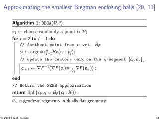 Approximating the smallest Bregman enclosing balls [20, 11]
Algorithm 1: BBCA(P, l).
c1 ← choose randomly a point in P;
for i = 2 to l − 1 do
// farthest point from ci wrt. BF
si ← argmaxn
j=1
BF (ci : pj );
// update the center: walk on the η-segment [ci , psi ]η
ci+1 ← F−1
( F(ci )# 1
i+1
F(psi )) ;
end
// Return the SEBB approximation
return Ball(cl , rl = BF (cl : X)) ;
θ-, η-geodesic segments in dually at geometry.
c 2015 Frank Nielsen 43
 