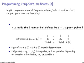 Programming InSphere predicates [3]
Implicit representation of Bregman spheres/balls : consider d + 1
support points on the boundary
Is x inside the Bregman ball dened by d + 1 support points?
InSphere(x; p0, ..., pd ) =
1 ... 1 1
p0 ... pd x
F(p0) ... F(pd ) F(x)
sign of a (d + 2) × (d + 2) matrix determinant
InSphere(x; p0, ..., pd ) is negative, null or positive depending
on whether x lies inside, on, or outside σ.
c 2015 Frank Nielsen 45
 