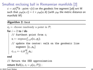 Smallest enclosing ball in Riemannian manifolds [2]
c = a#M
t b : point γ(t) on the geodesic line segment [ab] wrt M
such that ρM(a, c) = t × ρM(a, b) (with ρM the metric distance on
manifold M)
Algorithm 2: GeoA
c1 ← choose randomly a point in P;
for i = 2 to l do
// farthest point from ci
si ← argmaxn
j=1
ρ(ci , pj );
// update the center: walk on the geodesic line
segment [ci , psi ]
ci+1 ← ci #M
1
i+1
psi ;
end
// Return the SEB approximation
return Ball(cl , rl = ρ(cl , P)) ;
c 2015 Frank Nielsen 46
 