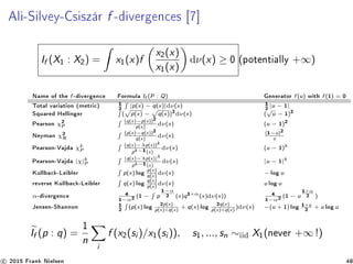 Ali-Silvey-Csiszár f -divergences [7]
If (X1 : X2) = x1(x)f
x2(x)
x1(x)
dν(x) ≥ 0 (potentially +∞)
Name of the f -divergence Formula If (P : Q) Generator f (u) with f (1) = 0
Total variation (metric) 1
2 |p(x) − q(x)|dν(x) 1
2 |u − 1|
Squared Hellinger ( p(x) − q(x))2dν(x) (
√
u − 1)2
Pearson χ2
P
(q(x)−p(x))2
p(x)
dν(x) (u − 1)2
Neyman χ2
N
(p(x)−q(x))2
q(x)
dν(x)
(1−u)2
u
Pearson-Vajda χk
P
(q(x)−λp(x))k
pk−1(x)
dν(x) (u − 1)k
Pearson-Vajda |χ|k
P
|q(x)−λp(x)|k
pk−1(x)
dν(x) |u − 1|k
Kullback-Leibler p(x) log p(x)
q(x)
dν(x) − log u
reverse Kullback-Leibler q(x) log q(x)
p(x)
dν(x) u log u
α-divergence 4
1−α2 (1 − p
1−α
2 (x)q1+α
(x)dν(x)) 4
1−α2 (1 − u
1+α
2 )
Jensen-Shannon 1
2 (p(x) log 2p(x)
p(x)+q(x)
+ q(x) log 2q(x)
p(x)+q(x)
)dν(x) −(u + 1) log 1+u
2 + u log u
If (p : q) =
1
n
i
f (x2(si )/x1(si )), s1, ..., sn ∼iid X1(never +∞ !)
c 2015 Frank Nielsen 48
 