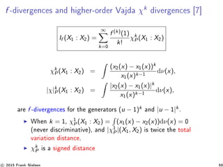 f -divergences and higher-order Vajda χk
divergences [7]
If (X1 : X2) =
∞
k=0
f (k)(1)
k!
χk
P(X1 : X2)
χk
P(X1 : X2) =
(x2(x) − x1(x))k
x1(x)k−1
dν(x),
|χ|k
P(X1 : X2) =
|x2(x) − x1(x)|k
x1(x)k−1
dν(x),
are f -divergences for the generators (u − 1)k and |u − 1|k.
When k = 1, χ1
P(X1 : X2) = (x1(x) − x2(x))dν(x) = 0
(never discriminative), and |χ1
P|(X1, X2) is twice the total
variation distance.
χk
P is a signed distance
c 2015 Frank Nielsen 50
 