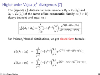 Higher-order Vajda χk
divergences [7]
The (signed) χk
P distance between members X1 ∼ EF (θ1) and
X2 ∼ EF (θ2) of the same ane exponential family is (k ∈ N)
always bounded and equal to :
χk
P(X1 : X2) =
k
j=0
(−1)k−j k
j
eF((1−j)θ1+jθ2)
e(1−j)F(θ1)+jF(θ2)
For Poisson/Normal distributions, we get closed-form formula :
χk
P(λ1 : λ2) =
k
j=0
(−1)k−j k
j
eλ1−j
1 λj
2−((1−j)λ1+jλ2)
,
χk
P(µ1 : µ2) =
k
j=0
(−1)k−j k
j
e
1
2 j(j−1)(µ1−µ2) (µ1−µ2)
.
c 2015 Frank Nielsen 52
 