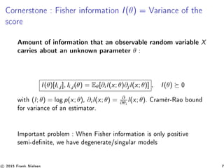 Cornerstone : Fisher information I(θ) = Variance of the
score
Amount of information that an observable random variable X
carries about an unknown parameter θ :
I(θ)[Ii,j ], Ii,j (θ) = Eθ[∂i l(x; θ)∂j l(x; θ)] , I(θ) 0
with (l; θ) = log p(x; θ), ∂i l(x; θ) = ∂
∂θi
l(x; θ). Cramèr-Rao bound
for variance of an estimator.
Important problem : When Fisher information is only positive
semi-denite, we have degenerate/singular models
c 2015 Frank Nielsen 7
 