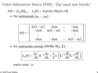 Fisher Information Matrix (FIM) : Our usual test friends!
I(θ) = [Ii,j (θ)]i,j , Ii,j (θ) = Eθ[∂i l(x; θ)∂j l(x; θ)]
For multinomials (p1, ..., pd ) :
I(θ) =





p1(1 − p1) −p1p2 ... −p1pk
−p1p2 p2(1 − p2) ... −p2pk
.
.
.
.
.
.
−p1pk −p2pk ... pk(1 − pk)





For multivariate normals (MVNs) N(µ, Σ) :
Ii,j (θ) =
∂µ
∂θi
Σ−1
∂µ
∂θj
+
1
2
tr Σ−1
∂Σ
∂θi
Σ−1
∂Σ
∂θj
matrix trace : tr.
c 2015 Frank Nielsen 8
 