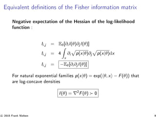Equivalent denitions of the Fisher information matrix
Negative expectation of the Hessian of the log-likelihood
function :
Ii,j = Eθ[∂i l(θ)∂j l(θ)]
Ii,j = 4
x
∂i p(x|θ)∂j p(x|θ)dx
Ii,j = −Eθ[∂i ∂j l(θ)]
For natural exponential families p(x|θ) = exp( θ, x − F(θ)) that
are log-concave densities
I(θ) = 2
F(θ) 0
c 2015 Frank Nielsen 9
 