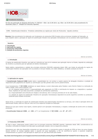 9/10/2014 IOB Online
http://www.iobonlineregulatorio.com.br/pages/coreonline/coreonlineDocuments.jsf?guid=IAFBB9EA50ADFD4F1E040007F01001A15&nota=1&ti… 1/12
Em face da publicação do Despacho SE/Confaz nº 178/2014 - DOU 1 de 22.09.2014, rep. DOU 1 de 25.09.2014, este procedimento foi
atualizado (tópico 4 - Relação de Protocolos vigentes).
Resumo: Este procedimento foi elaborado com fundamento em protocolos ICMS firmados entre as diversas Unidades da Federação, os
quais dispõem sobre a aplicação do regime de substituição tributária nas operações interestaduais com os produtos neles especificados.
1. Introdução
2. Aplicação do regime
3. Protocolos ICM/ICMS
4. Relação de protocolos vigentes
O regime da substituição tributária, que pode ser instituído por meio de lei estadual para aplicação interna no Estado, depende da celebração
de convênio ou protocolo para ser aplicado em âmbito interestadual.
Nesta matéria, apresentamos a relação dos principais protocolos ICM/ICMS celebrados desde 1983, que tratam da aplicação do regime de
substituição tributária nas operações com os produtos e serviços listados, em ordem alfabética, na tabela constante do item 4.
A Constituição Federal/1988 dispõe sobre a possibilidade de a lei atribuir a sujeito passivo de obrigação tributária a condição de
responsável pelo pagamento de imposto ou contribuição cujo fato gerador deva ocorrer posteriormente.
A Lei Complementar nº 87/1996 estabelece as regras básicas a serem observadas pelos Estados e pelo Distrito Federal na instituição do
ICMS e dispõe, entre outros aspectos, que:
a) a lei estadual poderá atribuir a responsabilidade pelo pagamento do ICMS a contribuinte do imposto ou a depositário a qualquer
título, hipótese em que estes assumirão a condição de contribuintes substitutos;
b) a responsabilidade será atribuída em relação a mercadorias, bens e serviços previstos em lei de cada Estado;
c) a adoção do regime da substituição tributária em operações interestaduais dependerá de acordo específico (convênio ou protocolo)
celebrado pelos Estados envolvidos.
Dessa forma, a instituição do regime de substituição tributária para determinadas mercadorias ou serviços, com vistas à aplicação dentro de
determinado Estado, pode ser feita por meio de lei da respectiva Unidade da Federação.
Observe-se que para instituir esse regime, visando aplicá-lo em operações interestaduais, é exigida a celebração de acordo entre os Estados
envolvidos.
( Constituição Federal/1988 , art. 150 , § 7º; Lei Complementar nº 87/1996 , arts. 5º , 6º e 9º )
No item a seguir, elaboramos quadro prático com os principais protocolos ICM/ICMS vigentes, celebrados desde 1983, considerando-se as
inclusões e exclusões de Estados ocorridas após sua publicação original, com os respectivos produtos.
Salientamos que, além das disposições constantes em cada protocolo, o contribuinte sujeito à retenção do ICMS em favor de outros Estados
deverá verificar as normas vigentes sobre o assunto em suas legislações, a fim de cientificar-se quanto a possíveis exigências
complementares ou quanto à não aplicação do regime por ter sido denunciado pelo Estado.
ICMS - Substituição tributária - Produtos submetidos ao regime por meio de Protocolos - Quadro sinótico
Sumário
Retornar ao Sumário
1. Introdução
Retornar ao Sumário
2. Aplicação do regime
Retornar ao Sumário
3. Protocolos ICM/ICMS
 