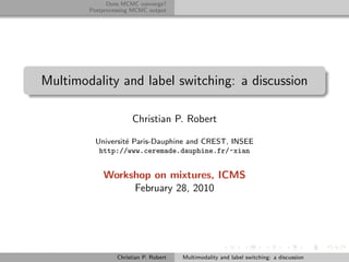 Does MCMC converge?
        Postprocessing MCMC output




Multimodality and label switching: a discussion

                      Christian P. Robert

          Universit´ Paris-Dauphine and CREST, INSEE
                   e
           http://www.ceremade.dauphine.fr/~xian


            Workshop on mixtures, ICMS
                 February 28, 2010




                 Christian P. Robert   Multimodality and label switching: a discussion
 