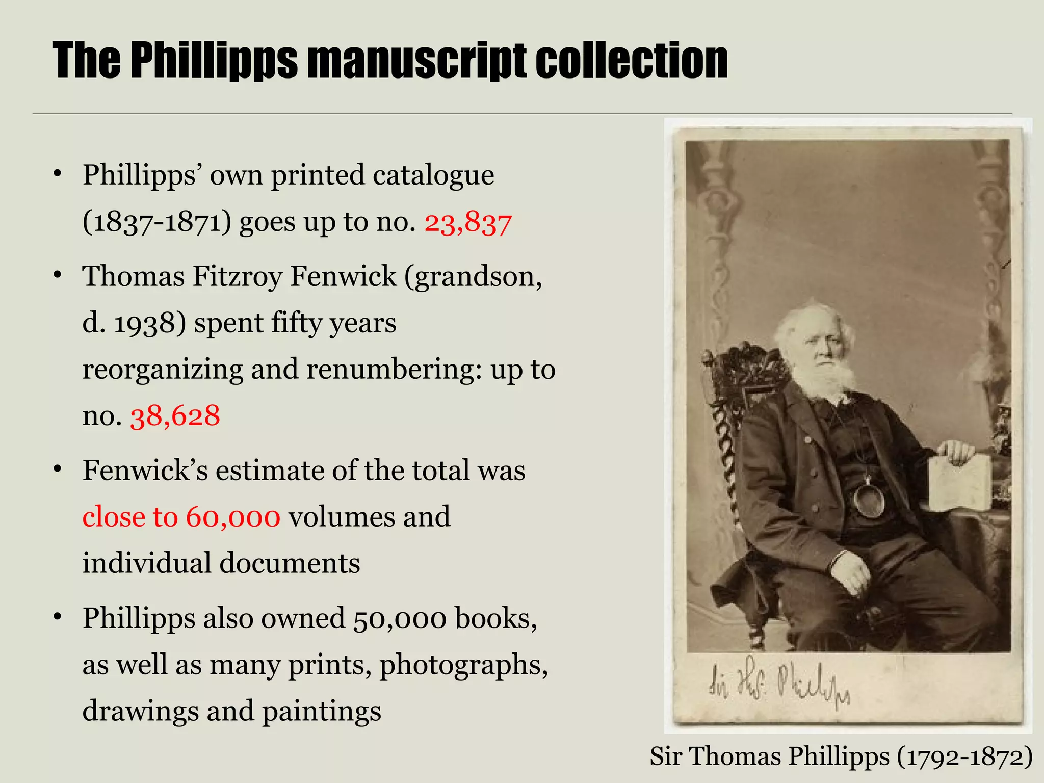 The Phillipps manuscript collection
• Phillipps’ own printed catalogue
(1837-1871) goes up to no. 23,837
• Thomas Fitzroy Fenwick (grandson,
d. 1938) spent fifty years
reorganizing and renumbering: up to
no. 38,628
• Fenwick’s estimate of the total was
close to 60,000 volumes and
individual documents
• Phillipps also owned 50,000 books,
as well as many prints, photographs,
drawings and paintings
Sir Thomas Phillipps (1792-1872)
 