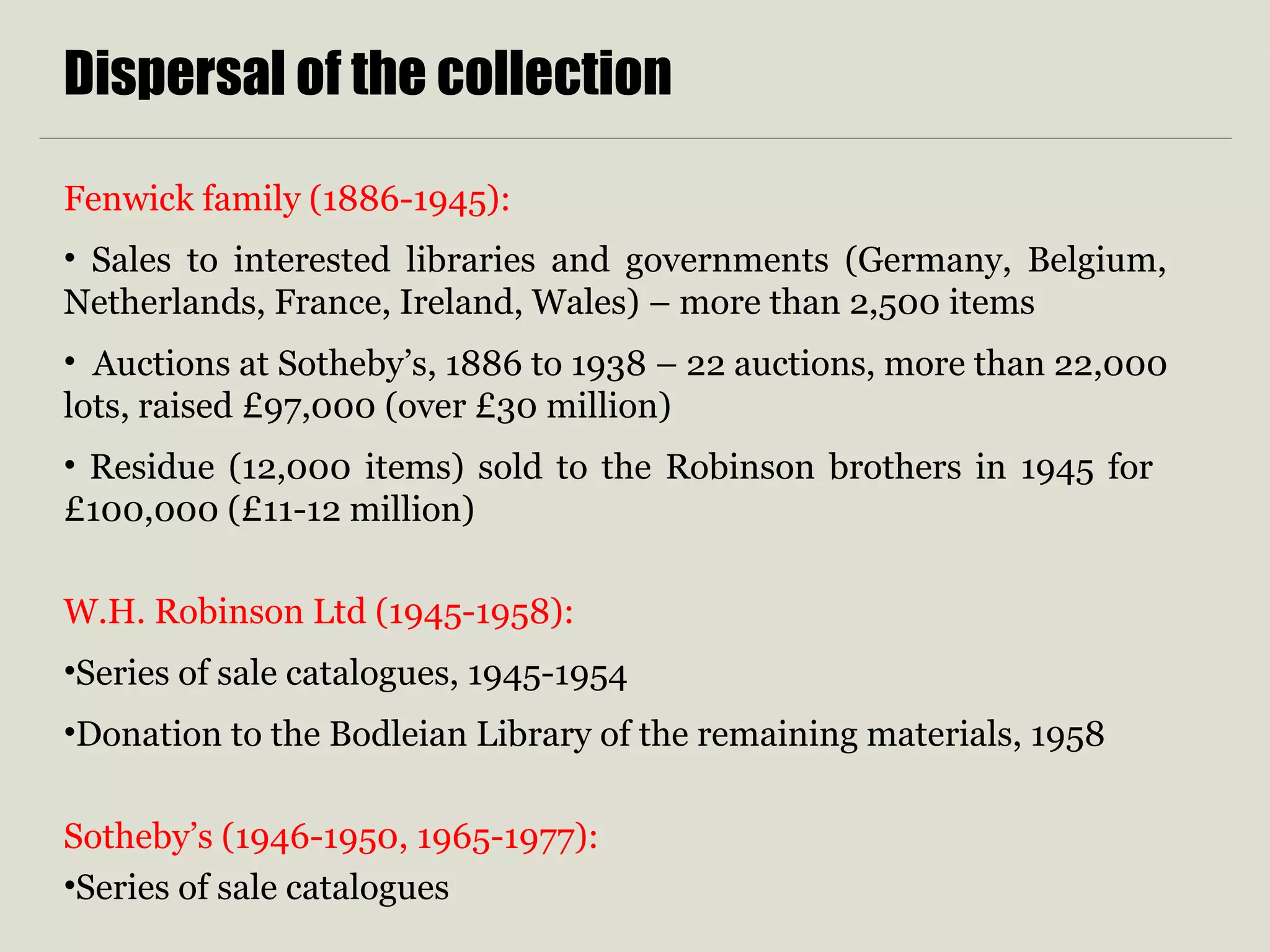 Dispersal of the collection
Fenwick family (1886-1945):
• Sales to interested libraries and governments (Germany, Belgium,
Netherlands, France, Ireland, Wales) – more than 2,500 items
• Auctions at Sotheby’s, 1886 to 1938 – 22 auctions, more than 22,000
lots, raised £97,000 (over £30 million)
• Residue (12,000 items) sold to the Robinson brothers in 1945 for
£100,000 (£11-12 million)
W.H. Robinson Ltd (1945-1958):
•Series of sale catalogues, 1945-1954
•Donation to the Bodleian Library of the remaining materials, 1958
Sotheby’s (1946-1950, 1965-1977):
•Series of sale catalogues
 