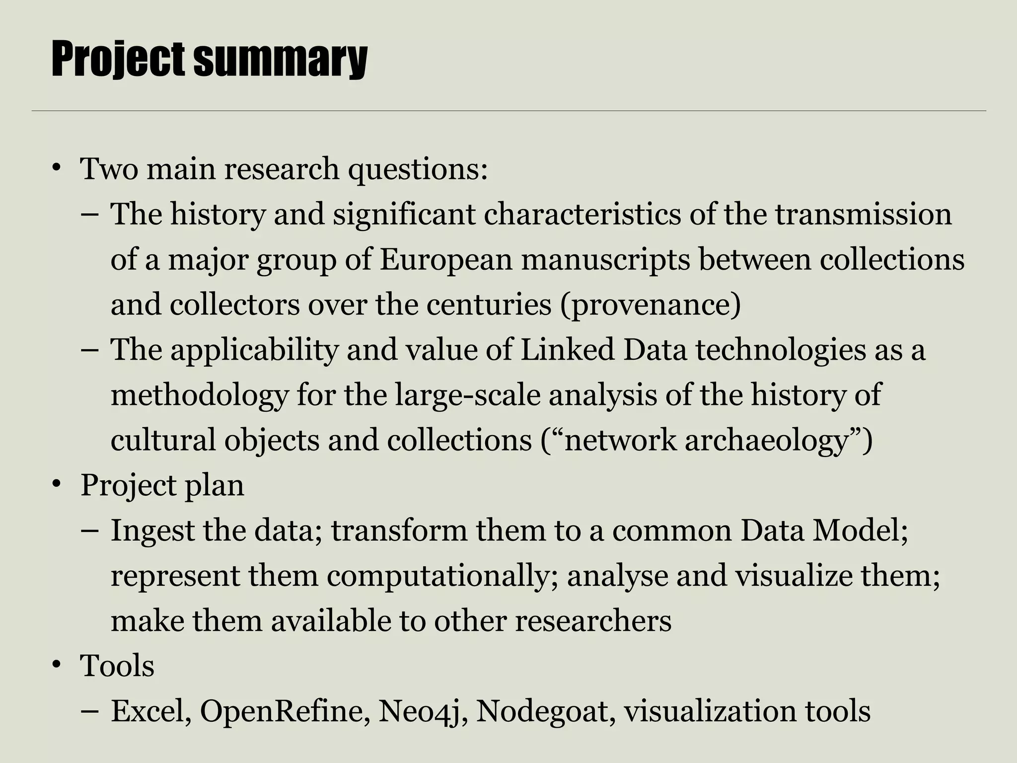 Project summary
• Two main research questions:
– The history and significant characteristics of the transmission
of a major group of European manuscripts between collections
and collectors over the centuries (provenance)
– The applicability and value of Linked Data technologies as a
methodology for the large-scale analysis of the history of
cultural objects and collections (“network archaeology”)
• Project plan
– Ingest the data; transform them to a common Data Model;
represent them computationally; analyse and visualize them;
make them available to other researchers
• Tools
– Excel, OpenRefine, Neo4j, Nodegoat, visualization tools
 