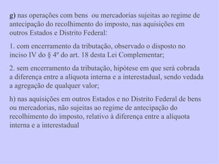 g)  nas operações com bens  ou mercadorias sujeitas ao regime de antecipação do recolhimento do imposto, nas aquisições em outros Estados e Distrito Federal :   1. com encerramento da tributação, observado o disposto no inciso IV do § 4º do art. 18 desta Lei Complementar; 2. sem encerramento da tributação, hipótese em que será cobrada a diferença entre a alíquota interna e a interestadual, sendo vedada a agregação de qualquer valor;  h) nas aquisições em outros Estados e no Distrito Federal de bens ou mercadorias, não sujeitas ao regime de antecipação do recolhimento do imposto, relativo à diferença entre a alíquota interna e a interestadual 