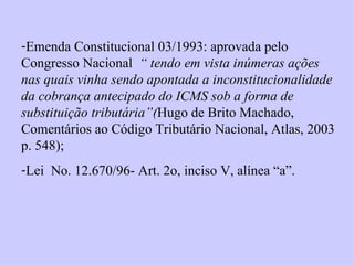 Emenda Constitucional 03/1993: aprovada pelo Congresso Nacional  “ tendo em vista inúmeras ações nas quais vinha sendo apontada a inconstitucionalidade da cobrança antecipado do ICMS sob a forma de substituição tributária”( Hugo de Brito Machado, Comentários ao Código Tributário Nacional, Atlas, 2003 p. 548); Lei  No. 12.670/96- Art. 2o, inciso V, alínea “a”. 