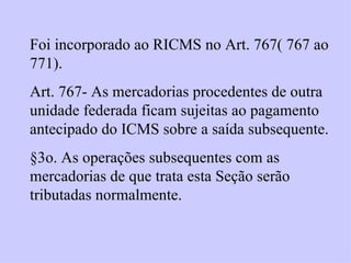 Foi incorporado ao RICMS no Art. 767( 767 ao 771). Art. 767- As mercadorias procedentes de outra unidade federada ficam sujeitas ao pagamento antecipado do ICMS sobre a saída subsequente. §3o. As operações subsequentes com as mercadorias de que trata esta Seção serão tributadas normalmente. 