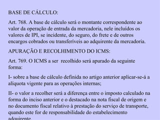 BASE DE CÁLCULO: Art. 768. A base de cálculo será o montante correspondente ao valor da operação de entrada da mercadoria, nele incluídos os valores de IPI, se incidente, do seguro, do frete e de outros encargos cobrados ou transferíveis ao adquirente da mercadoria. APURAÇÃO E RECOLHIMENTO DO ICMS: Art. 769. O ICMS a ser  recolhido será apurado da seguinte forma: I- sobre a base de cálculo definida no artigo anterior aplicar-se-á a alíquota vigente para as operações internas; II- o valor a recolher será a diferença entre o imposto calculado na forma do inciso anterior e o destacado na nota fiscal de origem e no documento fiscal relativo à prestação do serviço de transporte, quando este for de responsabilidade do estabelecimento adquirente. 