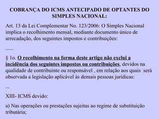 COBRANÇA DO ICMS ANTECIPADO DE OPTANTES DO SIMPLES NACIONAL: Art. 13 da Lei Complementar No. 123/2006: O Simples Nacional implica o recolhimento mensal, mediante documento único de arrecadação, dos seguintes impostos e contribuições: ...... § 1o.  O recolhimento na forma deste artigo não exclui a incidência dos seguintes impostos ou contribuições , devidos na qualidade de contribuinte ou responsável , em relação aos quais  será observada a legislação aplicável às demais pessoas jurídicas: ... XIII- ICMS devido: a) Nas operações ou prestações sujeitas ao regime de substituição tributária; 