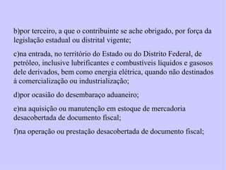 b)por terceiro, a que o contribuinte se ache obrigado, por força da legislação estadual ou distrital vigente; c)na entrada, no território do Estado ou do Distrito Federal, de petróleo, inclusive lubrificantes e combustíveis líquidos e gasosos dele derivados, bem como energia elétrica, quando não destinados à comercialização ou industrialização; d)por ocasião do desembaraço aduaneiro; e)na aquisição ou manutenção em estoque de mercadoria desacobertada de documento fiscal; f)na operação ou prestação desacobertada de documento fiscal; 