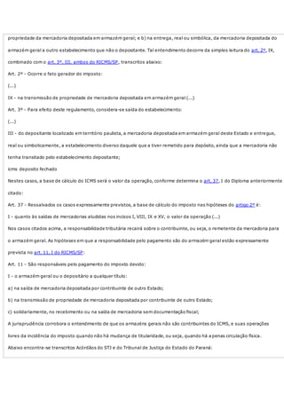 propriedade da mercadoria depositada em armazém geral; e b) na entrega, real ou simbólica, da mercadoria depositada do
armazém geral a outro estabelecimento que não o depositante. Tal entendimento decorre da simples leitura do art. 2º, IX,
combinado com o art. 3º, III, ambos do RICMS/SP, transcritos abaixo:
Art. 2º - Ocorre o fato gerador do imposto:
(...)
IX - na transmissão de propriedade de mercadoria depositada em armazém geral (...)
Art. 3º - Para efeito deste regulamento, considera-se saída do estabelecimento:
(...)
III - do depositante localizado em território paulista, a mercadoria depositada em armazém geral deste Estado e entregue,
real ou simbolicamente, a estabelecimento diverso daquele que a tiver remetido para depósito, ainda que a mercadoria não
tenha transitado pelo estabelecimento depositante;
icms deposito fechado
Nestes casos, a base de cálculo do ICMS será o valor da operação, conforme determina o art. 37, I do Diploma anteriormente
citado:
Art. 37 - Ressalvados os casos expressamente previstos, a base de cálculo do imposto nas hipóteses do artigo 2º é:
I - quanto às saídas de mercadorias aludidas nos incisos I, VIII, IX e XV, o valor da operação (...)
Nos casos citados acima, a responsabilidade tributária recairá sobre o contribuinte, ou seja, o remetente da mercadoria para
o armazém geral. As hipóteses em que a responsabilidade pelo pagamento são do armazém geral estão expressamente
prevista no art. 11, I do RICMS/SP:
Art. 11 - São responsáveis pelo pagamento do imposto devido:
I - o armazém geral ou o depositário a qualquer título:
a) na saída de mercadoria depositada por contribuinte de outro Estado;
b) na transmissão de propriedade de mercadoria depositada por contribuinte de outro Estado;
c) solidariamente, no recebimento ou na saída de mercadoria sem documentação fiscal;
A jurisprudência corrobora o entendimento de que os armazéns gerais não são contribuintes do ICMS, e suas operações
livres da incidência do imposto quando não há mudança de titularidade, ou seja, quando há a penas circulação física.
Abaixo encontra-se transcritos Acórdãos do STJ e do Tribunal de Justiça do Estado do Paraná:
 
